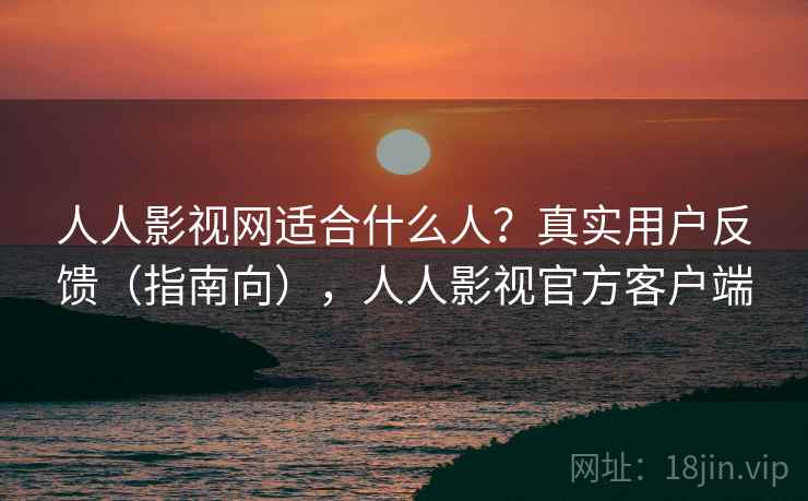 人人影视网适合什么人？真实用户反馈（指南向），人人影视官方客户端