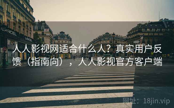 人人影视网适合什么人？真实用户反馈（指南向），人人影视官方客户端