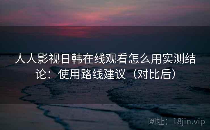人人影视日韩在线观看怎么用实测结论:使用路线建议(对比后) 人人影视日韩在线观看怎么用实测结论:使用路线建议(对比后)