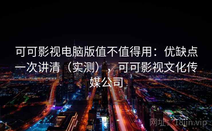 可可影视电脑版值不值得用：优缺点一次讲清（实测），可可影视文化传媒公司