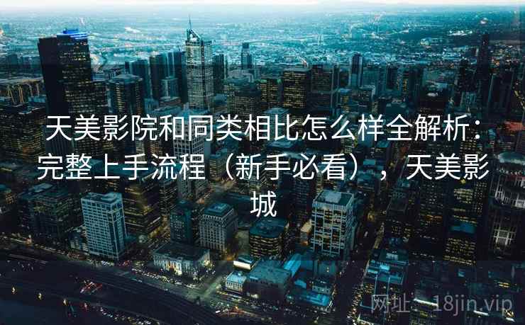 天美影院和同类相比怎么样全解析:完整上手流程(新手必看),天美影城 天美影院和同类相比怎么样全解析:完整上手流程(新手必看),天美影城