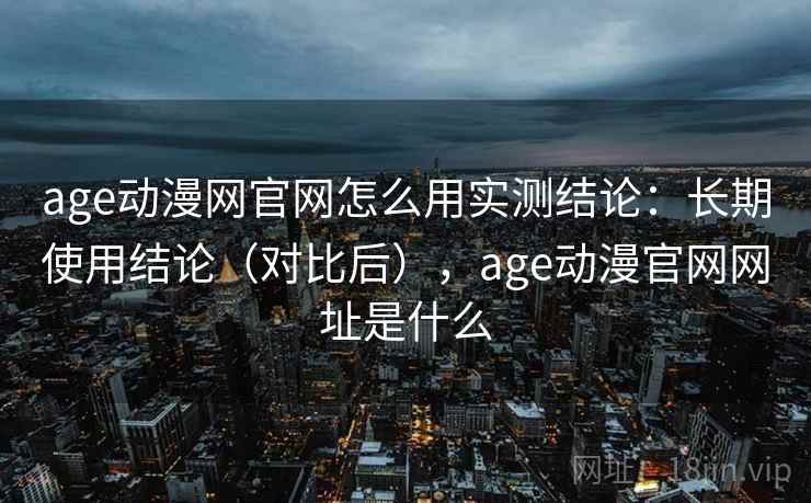 age动漫网官网怎么用实测结论:长期使用结论(对比后),age动漫官网网址是什么 age动漫网官网怎么用实测结论:长期使用结论(对比后),age动漫官网网址是什么