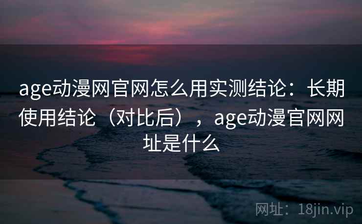 age动漫网官网怎么用实测结论：长期使用结论（对比后），age动漫官网网址是什么