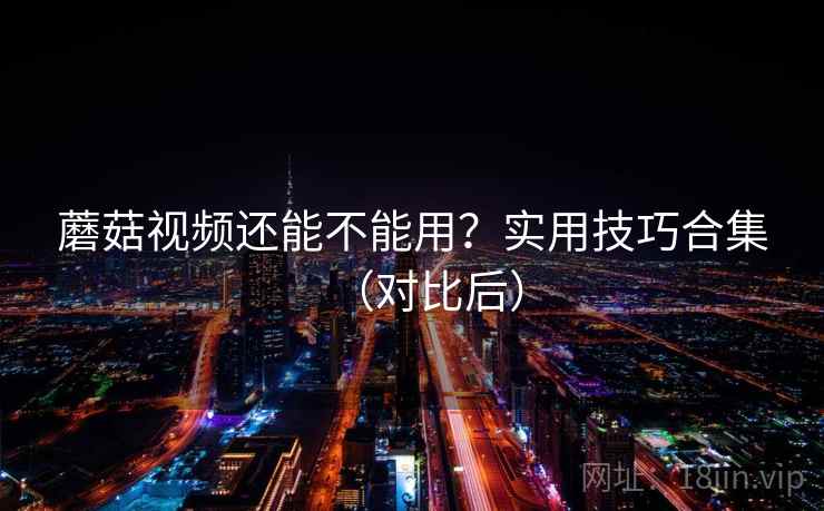 蘑菇视频还能不能用？实用技巧合集（对比后）