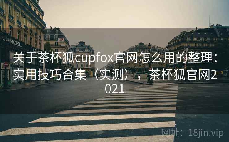 关于茶杯狐cupfox官网怎么用的整理：实用技巧合集（实测），茶杯狐官网2021