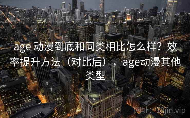 age 动漫到底和同类相比怎么样？效率提升方法（对比后），age动漫其他类型