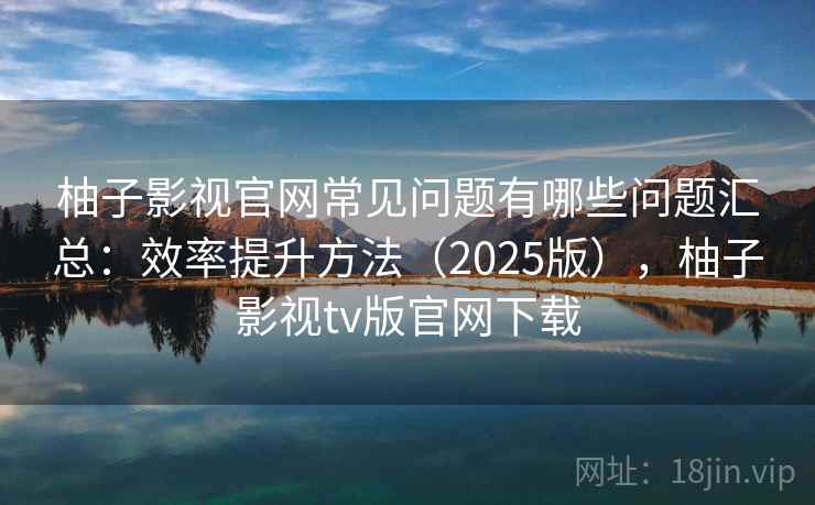 柚子影视官网常见问题有哪些问题汇总：效率提升方法（2025版），柚子影视tv版官网下载