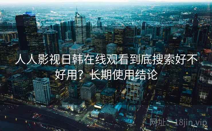人人影视日韩在线观看到底搜索好不好用？长期使用结论