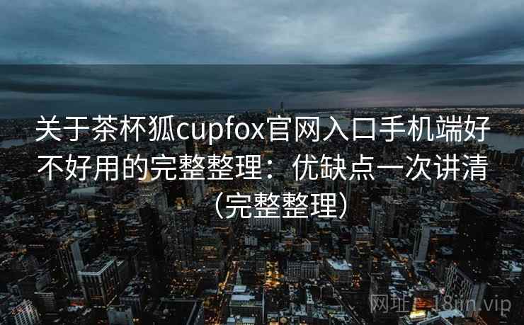 关于茶杯狐cupfox官网入口手机端好不好用的完整整理：优缺点一次讲清（完整整理）