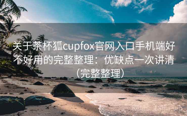 关于茶杯狐cupfox官网入口手机端好不好用的完整整理：优缺点一次讲清（完整整理）