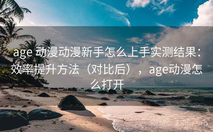age 动漫动漫新手怎么上手实测结果：效率提升方法（对比后），age动漫怎么打开