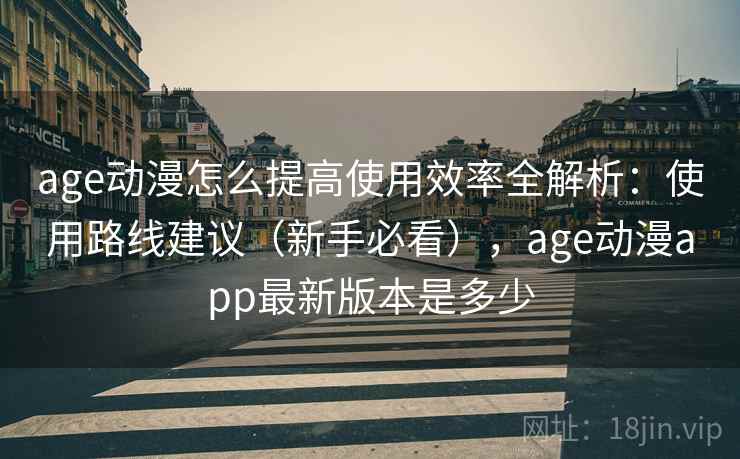 age动漫怎么提高使用效率全解析：使用路线建议（新手必看），age动漫app最新版本是多少