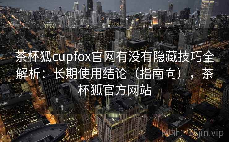 茶杯狐cupfox官网有没有隐藏技巧全解析：长期使用结论（指南向），茶杯狐官方网站