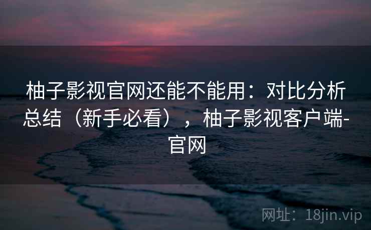 柚子影视官网还能不能用：对比分析总结（新手必看），柚子影视客户端-官网