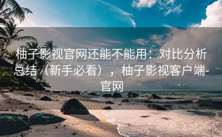 柚子影视官网还能不能用：对比分析总结（新手必看），柚子影视客户端-官网