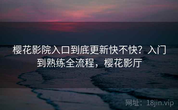 樱花影院入口到底更新快不快？入门到熟练全流程，樱花影厅