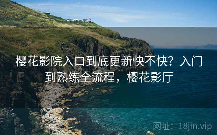 樱花影院入口到底更新快不快？入门到熟练全流程，樱花影厅