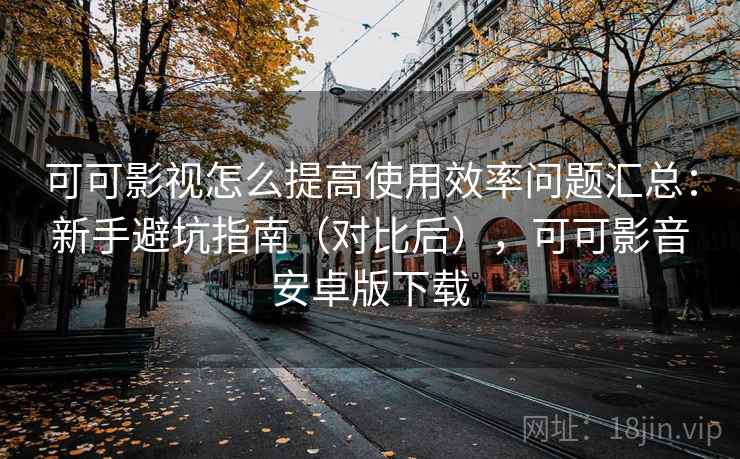 可可影视怎么提高使用效率问题汇总：新手避坑指南（对比后），可可影音安卓版下载