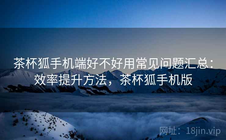 茶杯狐手机端好不好用常见问题汇总：效率提升方法，茶杯狐手机版
