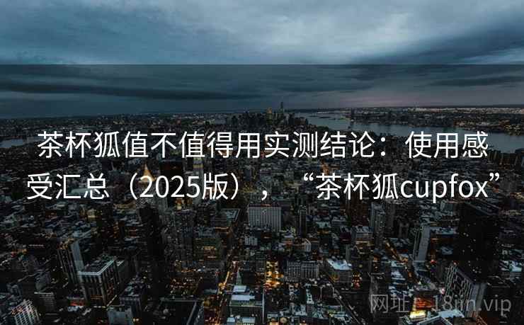 茶杯狐值不值得用实测结论：使用感受汇总（2025版），“茶杯狐cupfox”