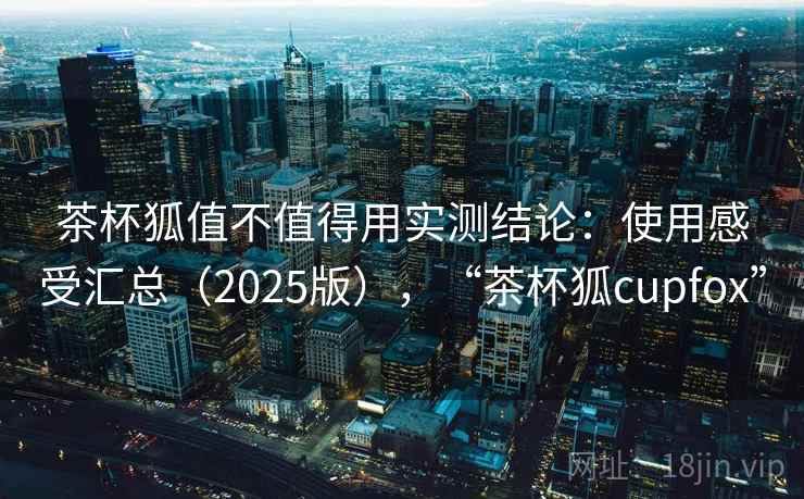 茶杯狐值不值得用实测结论：使用感受汇总（2025版），“茶杯狐cupfox”