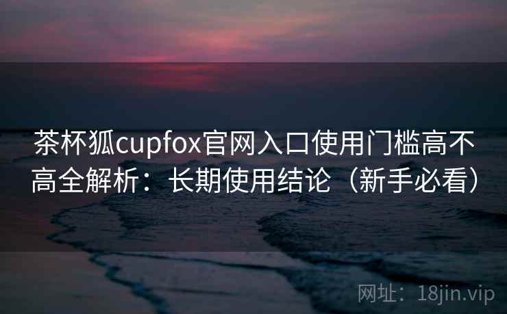 茶杯狐cupfox官网入口使用门槛高不高全解析：长期使用结论（新手必看）
