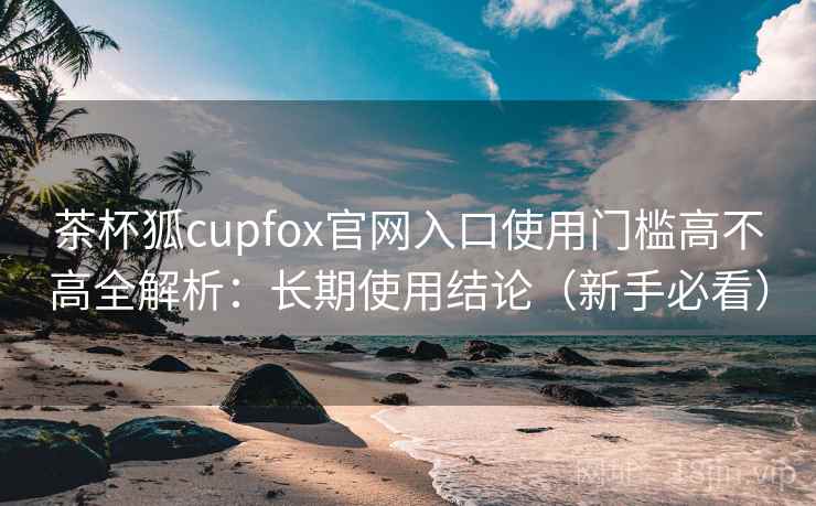 茶杯狐cupfox官网入口使用门槛高不高全解析：长期使用结论（新手必看）