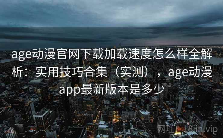 age动漫官网下载加载速度怎么样全解析：实用技巧合集（实测），age动漫app最新版本是多少