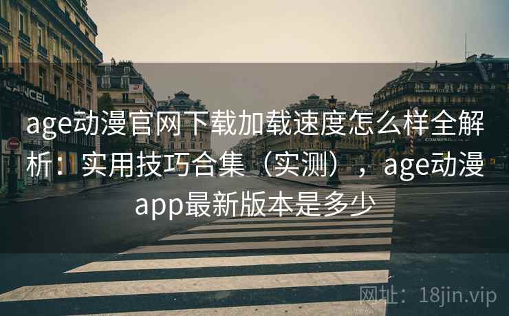 age动漫官网下载加载速度怎么样全解析：实用技巧合集（实测），age动漫app最新版本是多少