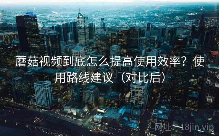 蘑菇视频到底怎么提高使用效率?使用路线建议(对比后) 蘑菇视频到底怎么提高使用效率?使用路线建议(对比后)