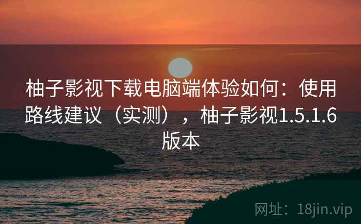 柚子影视下载电脑端体验如何:使用路线建议(实测),柚子影视1.5.1.6版本 柚子影视下载电脑端体验如何:使用路线建议(实测),柚子影视1.5.1.6版本