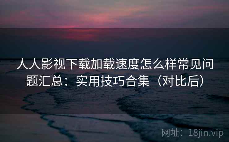 人人影视下载加载速度怎么样常见问题汇总：实用技巧合集（对比后）