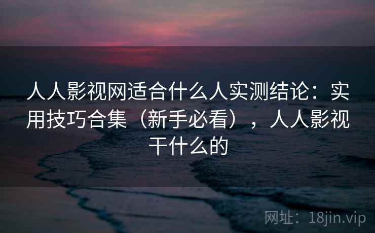 人人影视网适合什么人实测结论：实用技巧合集（新手必看），人人影视干什么的