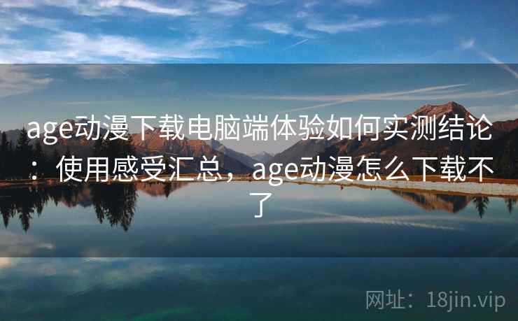 age动漫下载电脑端体验如何实测结论：使用感受汇总，age动漫怎么下载不了