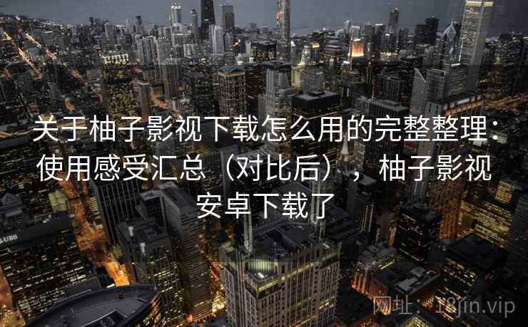 关于柚子影视下载怎么用的完整整理：使用感受汇总（对比后），柚子影视安卓下载了