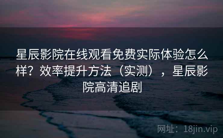 星辰影院在线观看免费实际体验怎么样？效率提升方法（实测），星辰影院高清追剧