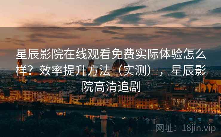 星辰影院在线观看免费实际体验怎么样？效率提升方法（实测），星辰影院高清追剧