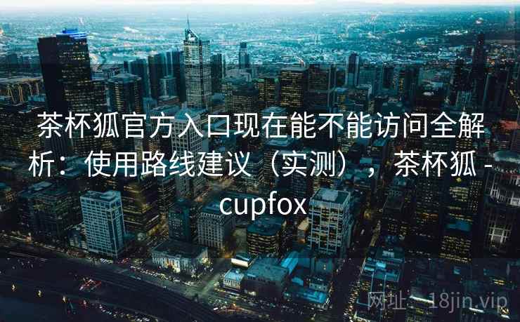 茶杯狐官方入口现在能不能访问全解析：使用路线建议（实测），茶杯狐 - cupfox