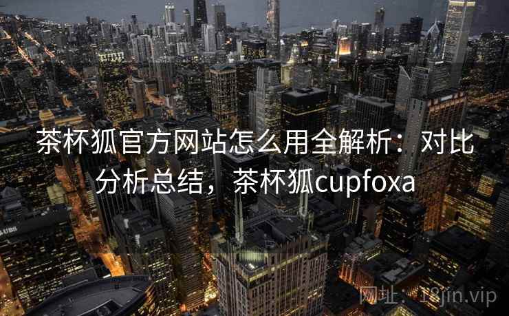 茶杯狐官方网站怎么用全解析:对比分析总结,茶杯狐cupfoxa 茶杯狐官方网站怎么用全解析:对比分析总结,茶杯狐cupfoxa