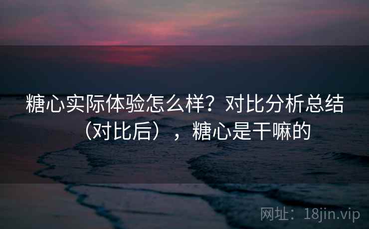 糖心实际体验怎么样？对比分析总结（对比后），糖心是干嘛的