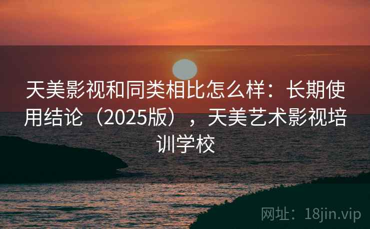 天美影视和同类相比怎么样：长期使用结论（2025版），天美艺术影视培训学校