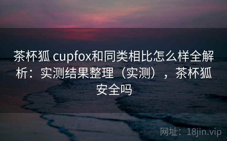 茶杯狐 cupfox和同类相比怎么样全解析:实测结果整理(实测),茶杯狐安全吗 茶杯狐 cupfox和同类相比怎么样全解析:实测结果整理(实测),茶杯狐安全吗