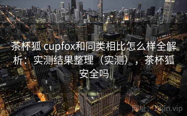 茶杯狐 cupfox和同类相比怎么样全解析：实测结果整理（实测），茶杯狐安全吗