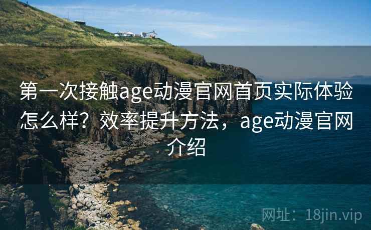 第一次接触age动漫官网首页实际体验怎么样？效率提升方法，age动漫官网介绍