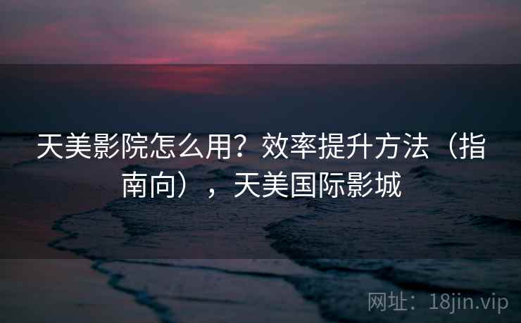 天美影院怎么用？效率提升方法（指南向），天美国际影城