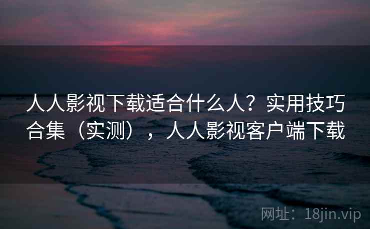 人人影视下载适合什么人？实用技巧合集（实测），人人影视客户端下载