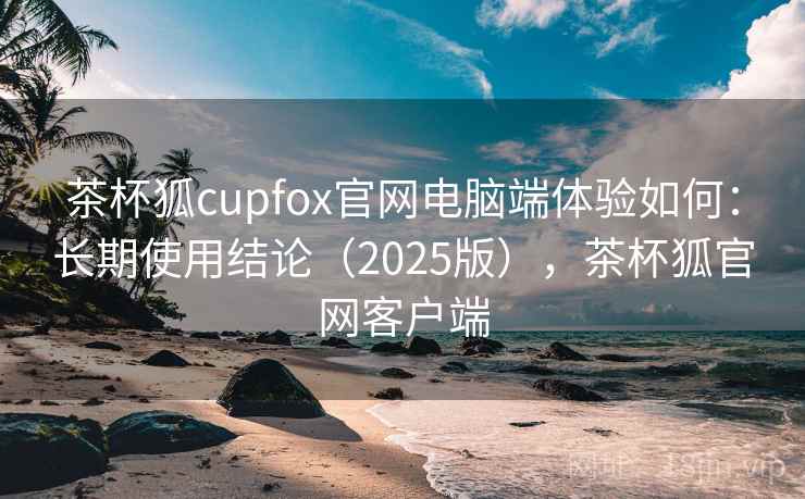 茶杯狐cupfox官网电脑端体验如何:长期使用结论(2025版),茶杯狐官网客户端 茶杯狐cupfox官网电脑端体验如何:长期使用结论(2025版),茶杯狐官网客户端