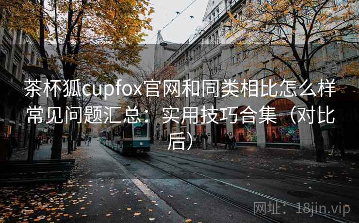 茶杯狐cupfox官网和同类相比怎么样常见问题汇总：实用技巧合集（对比后）
