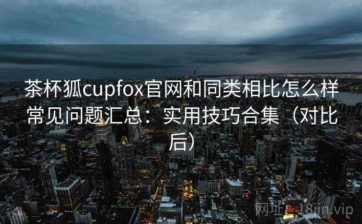 茶杯狐cupfox官网和同类相比怎么样常见问题汇总:实用技巧合集(对比后) 茶杯狐cupfox官网和同类相比怎么样常见问题汇总:实用技巧合集(对比后)