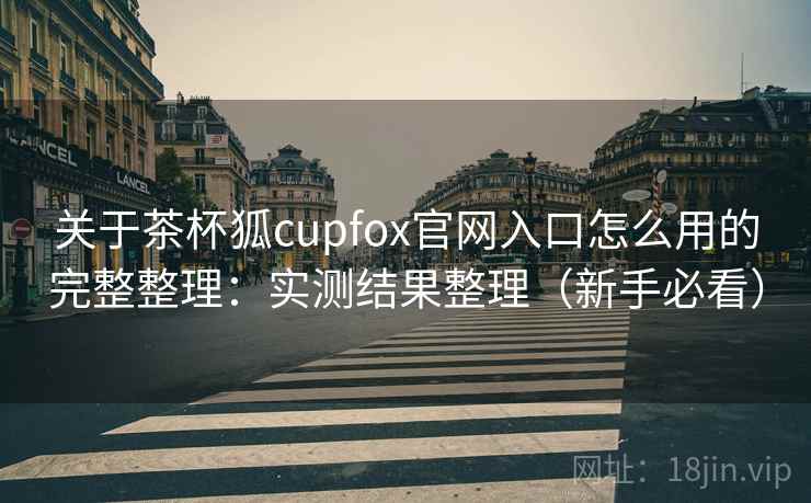 关于茶杯狐cupfox官网入口怎么用的完整整理:实测结果整理(新手必看) 关于茶杯狐cupfox官网入口怎么用的完整整理:实测结果整理(新手必看)